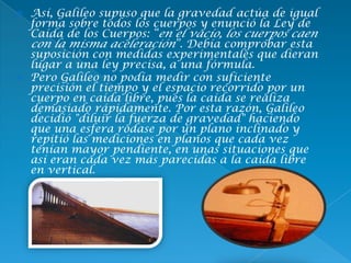  Así, Galileo supuso que la gravedad actúa de igual
forma sobre todos los cuerpos y enunció la Ley de
Caída de los Cuerpos: “en el vacío, los cuerpos caen
con la misma aceleración”. Debía comprobar esta
suposición con medidas experimentales que dieran
lugar a una ley precisa, a una fórmula.
 Pero Galileo no podía medir con suficiente
precisión el tiempo y el espacio recorrido por un
cuerpo en caída libre, pues la caída se realiza
demasiado rápidamente. Por esta razón, Galileo
decidió "diluir la fuerza de gravedad" haciendo
que una esfera rodase por un plano inclinado y
repitió las mediciones en planos que cada vez
tenían mayor pendiente, en unas situaciones que
así eran cada vez más parecidas a la caída libre
en vertical.
 