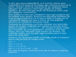  Se dice que, para comprobarlo, se le ocurrió colocar unas
campanitas a lo largo de la rampa, que sonarían al paso de la
esfera. Después movió la colocación de las campanas hasta
conseguir que sonasen a intervalos iguales de tiempo.
Entonces, ya sólo tenía que medir las distancias entre cada
dos campanas consecutivas.
 Pero Galileo no tenía un cronómetro con el que asegurar que
los tiempos eran iguales. Resolvió esa dificultad mediante un
reloj de agua (clepsidra), en el cual se mide el tiempo por la
cantidad de líquido que pasa a través de una pequeña
abertura en el fondo de una gran vasija.
 Midiendo las distancias recorridas durante esos intervalos
iguales de tiempo, comprobó que seguían la sucesión de los
números impares: 1 – 3 – 5 – 7 - ... etc. Cuando el plano estaba
más inclinado, las correspondientes distancias eran más
largas, pero sus relaciones eran siempre las mismas. Así,
concluyó Galileo, esta ley debe regir también para el caso
límite de caída libre.
 Entonces, las distancias totales recorridas desde el comienzo
hasta cada período de tiempo eran:
 s(1) = 1
 s(2) = 1 + 3 = 4
 s(3) = 1 + 3 + 5 = 9
 s(4) = 1 + 3 + 5 + 7 = 16 ... etc.
 (las sumas de impares consecutivos nos dan los números cuadrados
perfectos)
 