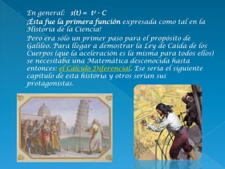  En general: s(t) = t2 · C
 ¡Ésta fue la primera función expresada como tal en la
Historia de la Ciencia!
 Pero era sólo un primer paso para el propósito de
Galileo. Para llegar a demostrar la Ley de Caída de los
Cuerpos (que la aceleración es la misma para todos ellos)
se necesitaba una Matemática desconocida hasta
entonces: el Cálculo Diferencial. Ese sería el siguiente
capítulo de esta historia y otros serían sus
protagonistas.
 