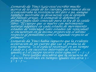  Leonardo da Vinci (1452-1519) escribió mucho
acerca de la caída de los cuerpos, pero nunca decía
si consideraba la resistencia del aire o no, aunque
también mostraba su desacuerdo con la opinión
del filósofo griego. A Leonardo le debemos el
primer enunciado conocido para la ley de la caída
libre: “El cuerpo que se mueve con movimiento
natural adquiere en cada estadio de movimiento
estadios de velocidad; tales estadios (de velocidad)
se encuentran en la misma proporción el último
respecto al penúltimo como el segundo respecto al
primero”.
 Leonardo da Vinci había supuesto que la evidente
aceleración de un cuerpo que cae se producía de
esta manera: “si el espacio recorrido en un tiempo
t dado es 1, en sucesivos intervalos de tiempo
iguales a t el cuerpo recorre estos espacios: 1 – 2 – 3
– 4 -...”. Pero Galileo descubrió que la secuencia de
espacios recorridos en tiempos iguales era otra: 1 –
3 – 5 – 7 -...
 