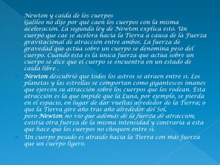  Newton y caída de los cuerpos
Galileo no dijo por qué caen los cuerpos con la misma
aceleración. La segunda ley de Newton explica esto. Un
cuerpo que cae se acelera hacia la Tierra a causa de la Fuerza
gravitacional de atracción entre ambos. La fuerza de
gravedad que actúa sobre un cuerpo se denomina peso del
cuerpo. Cuando ésta es la única fuerza que actúa sobre un
cuerpo se dice que el cuerpo se encuentra en un estado de
caída libre .
 Newton descubrió que todos los astros se atraen entre sí. Los
planetas y las estrellas se comportan como gigantescos imanes
que ejercen su atracción sobre los cuerpos que los rodean. Esta
atracción es la que impide que la Luna, por ejemplo, se pierda
en el espacio, en lugar de dar vueltas alrededor de la Tierra; o
que la Tierra gire año tras año alrededor del Sol,
pero Newton no vio que además de la fuerza de atracción,
existía otra fuerza de la misma intensidad y contraria a esta
que hace que los cuerpos no choquen entre sí.
 Un cuerpo pesado es atraído hacia la Tierra con más fuerza
que un cuerpo ligero.
 