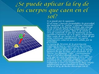  Si se puede por lo siguiente:
 El sol tiene 2 fuerzas formidables: la gravedad,
que mantiene su "cuerpo" o plasma contenido
en su esfera, y la fuerza nuclear, que emerge
desde el núcleo donde hay temperaturas de
unos 15,000,000 grados. Una es de unión y
otra de repulsión, lo que las mantiene en un
equilibrio mientras no se le agote el hidrógeno,
Una caída de un cuerpo en el Sol, amén de que
sería volatizado rápidamente, no caería
exactamente como en un astro sólido, por la
gravedad.
 La teoría de Newton de la gravitación
confirmó la teoría copernicana del sistema
solar. Ahora estaba claro que la Tierra y los
planetas giran alrededor del Sol de la misma
manera en que la Luna gira alrededor de la
Tierra. Los planetas “caen” continuamente
hacia el Sol describiendo orbitas cerradas.
¿Por qué no caen los planetas dentro del Sol?
Debido a sus velocidades tangenciales. ¿Qué
ocurriría si sus velocidades tangenciales se
redujeran a cero? La respuesta es muy simple:
adquirirían un movimiento en línea recta
hacia el Sol y, de hecho chocarían con él.
 