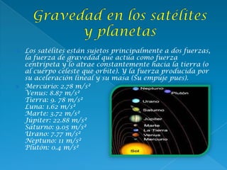  Los satélites están sujetos principalmente a dos fuerzas,
la fuerza de gravedad que actúa como fuerza
centrípeta y lo atrae constantemente hacia la tierra (o
al cuerpo celeste que orbite). Y la fuerza producida por
su aceleración lineal y su masa (Su empuje pues).
 Mercúrio: 2.78 m/s²
Venus: 8.87 m/s²
Tierra: 9. 78 m/s²
Luna: 1.62 m/s²
Marte: 3.72 m/s²
Júpiter: 22.88 m/s²
Saturno: 9.05 m/s²
Urano: 7.77 m/s²
Neptuno: 11 m/s²
Plutón: 0.4 m/s²
 