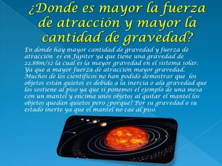  En donde hay mayor cantidad de gravedad y fuerza de
atracción es en Júpiter ya que tiene una gravedad de
22.88m/s2 la cual es la mayor gravedad en el sistema solar.
Ya que a mayor fuerza de atracción mayor gravedad.
Muchos de los científicos no han podido demostrar que los
objetos están quietos es debido a la inercia o ala gravedad que
los sostiene al piso ya que si ponemos el ejemplo de una mesa
con un mantel y encima unos objetos al quitar el mantel los
objetos quedan quietos pero ¿porque? Por su gravedad o su
estado inerte ya que el mantel no cae al piso.
 