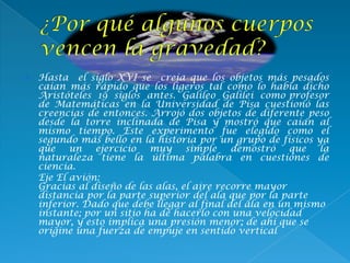  Hasta el siglo XVI se creía que los objetos más pesados
caían más rápido que los ligeros tal como lo había dicho
Aristóteles 19 siglos antes. Galileo Galilei como profesor
de Matemáticas en la Universidad de Pisa cuestionó las
creencias de entonces. Arrojó dos objetos de diferente peso
desde la torre inclinada de Pisa y mostró que caían al
mismo tiempo. Este experimento fue elegido como el
segundo más bello en la historia por un grupo de físicos ya
que un ejercicio muy simple demostró que la
naturaleza tiene la última palabra en cuestiones de
ciencia.
Eje El avión:
Gracias al diseño de las alas, el aire recorre mayor
distancia por la parte superior del ala que por la parte
inferior. Dado que debe llegar al final del ala en un mismo
instante; por un sitio ha de hacerlo con una velocidad
mayor, y esto implica una presión menor; de ahí que se
origine una fuerza de empuje en sentido vertical
 