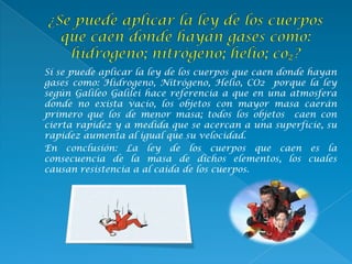 Sí se puede aplicar la ley de los cuerpos que caen donde hayan
gases como: Hidrogeno, Nitrógeno, Helio, CO2 porque la ley
según Galileo Galilei hace referencia a que en una atmosfera
donde no exista vacío, los objetos con mayor masa caerán
primero que los de menor masa; todos los objetos caen con
cierta rapidez y a medida que se acercan a una superficie, su
rapidez aumenta al igual que su velocidad.
En conclusión: La ley de los cuerpos que caen es la
consecuencia de la masa de dichos elementos, los cuales
causan resistencia a al caída de los cuerpos.
 