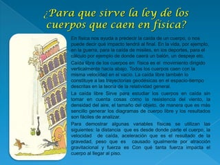  En física nos ayuda a predecir la caída de un cuerpo, o nos
puede decir qué impacto tendrá al final. En la vida, por ejemplo,
en la guerra, para la caída de misiles, en los deportes, para el
cálculo por ejemplo de donde caerá un balón, un despeje etc.
 Caída libre de los cuerpos en física es el movimiento dirigido
verticalmente hacía abajo. Todos los cuerpos caen con la
misma velocidad en el vacío. La caída libre también lo
constituye a las trayectorias geodésicas en el espacio-tiempo
descritas en la teoría de la relatividad general.
La caída libre Sirve para estudiar los cuerpos en caída sin
tomar en cuenta cosas como la resistencia del viento, la
densidad del aire, el tamaño del objeto, de manera que es más
sencillo generar los diagramas de cuerpo libre y los resultados
son fáciles de analizar.
Para demostrar algunas variables físicas se utilizan las
siguientes: la distancia que es desde donde parte el cuerpo, la
velocidad de caída, aceleración que es el resultado de la
gravedad, peso que es causado igualmente por atracción
gravitacional y fuerza es Con qué tanta fuerza impacta el
cuerpo al llegar al piso.
 