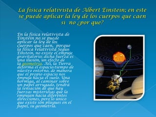  En la física relativista de
Einstein no se puede
aplicar la ley de los
cuerpos que caen, porque
la física relativista Según
Einstein, no existe el empuje
gravitatorio; dicha fuerza es
una ilusión, un efecto de
la geometría. Así, la Tierra
deforma el espacio-tiempo de
nuestro entorno, de manera
que el propio espacio nos
empuja hacia el suelo. Una
hormiga, al caminar sobre
un papel arrugado, tendrá
la sensación de que hay
fuerzas misteriosas que la
empujan hacia diferentes
direcciones, pero lo único
que existe son pliegues en el
papel, su geometría.
 