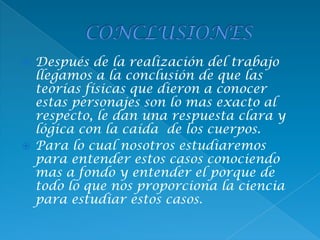  Después de la realización del trabajo
llegamos a la conclusión de que las
teorías físicas que dieron a conocer
estas personajes son lo mas exacto al
respecto, le dan una respuesta clara y
lógica con la caída de los cuerpos.
 Para lo cual nosotros estudiaremos
para entender estos casos conociendo
mas a fondo y entender el porque de
todo lo que nos proporciona la ciencia
para estudiar estos casos.
 