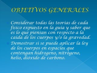  Considerar todas las teorías de cada
físico expuesto en la guía y saber que
es lo que piensan con respecto a la
caída de los cuerpos y/o la gravedad.
 Demostrar si se puede aplicar la ley
de los cuerpos en espacios que
contengan hidrogeno, nitrógeno,
helio, dióxido de carbono.
 
