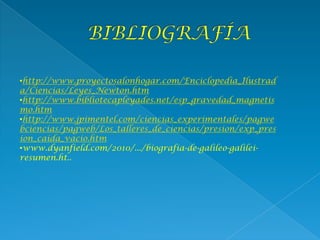 •http://www.proyectosalonhogar.com/Enciclopedia_Ilustrad
a/Ciencias/Leyes_Newton.htm
•http://www.bibliotecapleyades.net/esp_gravedad_magnetis
mo.htm
•http://www.jpimentel.com/ciencias_experimentales/pagwe
bciencias/pagweb/Los_talleres_de_ciencias/presion/exp_pres
ion_caida_vacio.htm
•www.dyanfield.com/2010/.../biografia-de-galileo-galilei-
resumen.ht..
 