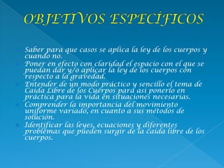  Saber para que casos se aplica la ley de los cuerpos y
cuando no.
 Poner en efecto con claridad el espacio con el que se
puedan dar y/o aplicar la ley de los cuerpos con
respecto a la gravedad.
 Entender de un modo práctico y sencillo el tema de
Caída Libre de los Cuerpos para así ponerlo en
práctica para la vida en situaciones necesarias.
 Comprender la importancia del movimiento
uniforme variado, en cuanto a sus métodos de
solución.
 Identificar las leyes, ecuaciones y diferentes
problemas que pueden surgir de la caída libre de los
cuerpos.
 