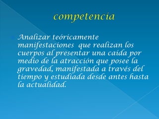  Analizar teóricamente
manifestaciones que realizan los
cuerpos al presentar una caída por
medio de la atracción que posee la
gravedad, manifestada a través del
tiempo y estudiada desde antes hasta
la actualidad.
 