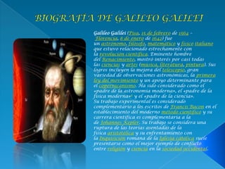 Galileo Galilei (Pisa, 15 de febrero de 1564 –
Florencia, 8 de enero de 1642) fue
un astrónomo, filósofo, matemático y físico italiano
que estuvo relacionado estrechamente con
la revolución científica. Eminente hombre
del Renacimiento, mostró interés por casi todas
las ciencias y artes (música, literatura, pintura). Sus
logros incluyen la mejora del telescopio, gran
variedad de observaciones astronómicas, la primera
ley del movimiento y un apoyo determinante para
el copernicanismo. Ha sido considerado como el
«padre de la astronomía moderna», el «padre de la
física moderna»6 y el «padre de la ciencia».
Su trabajo experimental es considerado
complementario a los escritos de Francis Bacon en el
establecimiento del moderno método científico y su
carrera científica es complementaria a la
de Johannes Kepler. Su trabajo se considera una
ruptura de las teorías asentadas de la
física aristotélica y su enfrentamiento con
la Inquisición romana de la Iglesia católica suele
presentarse como el mejor ejemplo de conflicto
entre religión y ciencia en la sociedad occidental.
 