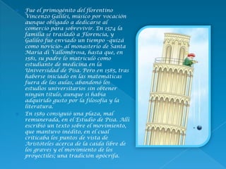  Fue el primogénito del florentino
Vincenzo Galilei, músico por vocación
aunque obligado a dedicarse al
comercio para sobrevivir. En 1574 la
familia se trasladó a Florencia, y
Galileo fue enviado un tiempo –quizá
como novicio– al monasterio de Santa
María di Vallombrosa, hasta que, en
1581, su padre lo matriculó como
estudiante de medicina en la
Universidad de Pisa. Pero en 1585, tras
haberse iniciado en las matemáticas
fuera de las aulas, abandonó los
estudios universitarios sin obtener
ningún título, aunque sí había
adquirido gusto por la filosofía y la
literatura.
 En 1589 consiguió una plaza, mal
remunerada, en el Estudio de Pisa. Allí
escribió un texto sobre el movimiento,
que mantuvo inédito, en el cual
criticaba los puntos de vista de
Aristóteles acerca de la caída libre de
los graves y el movimiento de los
proyectiles; una tradición apócrifa.
 
