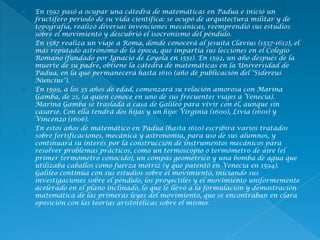  En 1592 pasó a ocupar una cátedra de matemáticas en Padua e inició un
fructífero período de su vida científica: se ocupó de arquitectura militar y de
topografía, realizó diversas invenciones mecánicas, reemprendió sus estudios
sobre el movimiento y descubrió el isocronismo del péndulo.
 En 1587 realiza un viaje a Roma, donde conocerá al jesuita Clavius (1537-1612), el
más reputado astrónomo de la época, que impartía sus lecciones en el Colegio
Romano (fundado por Ignacio de Loyola en 1551). En 1592, un año después de la
muerte de su padre, obtiene la cátedra de matemáticas en la Universidad de
Padua, en la que permanecerá hasta 1610 (año de publicación del "Sidereus
Nuncius").
 En 1599, a los 35 años de edad, comenzará su relación amorosa con Marina
Gamba, de 21, (a quien conoce en uno de sus frecuentes viajes a Venecia).
Marina Gamba se traslada a casa de Galileo para vivir con él, aunque sin
casarse. Con ella tendrá dos hijas y un hijo: Virginia (1600), Livia (1601) y
Vincenzo (1606).
 En estos años de matemático en Padua (hasta 1610) escribirá varios tratados
sobre fortificaciones, mecánica y astronomía, para uso de sus alumnos, y
continuará su interés por la construcción de instrumentos mecánicos para
resolver problemas prácticos, como un termoscopio o termómetro de aire (el
primer termómetro conocido), un compás geométrico y una bomba de agua que
utilizaba caballos como fuerza motriz (y que patentó en Venecia en 1594).
Galileo continúa con sus estudios sobre el movimiento, iniciando sus
investigaciones sobre el péndulo, los proyectiles y el movimiento uniformemente
acelerado en el plano inclinado, lo que le llevó a la formulación y demostración
matemática de las primeras leyes del movimiento, que se encontraban en clara
oposición con las teorías aristotélicas sobre el mismo.
 