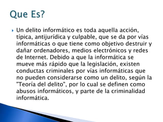  Un delito informático es toda aquella acción,
típica, antijurídica y culpable, que se da por vías
informáticas o que tiene como objetivo destruir y
dañar ordenadores, medios electrónicos y redes
de Internet. Debido a que la informática se
mueve más rápido que la legislación, existen
conductas criminales por vías informáticas que
no pueden considerarse como un delito, según la
"Teoría del delito", por lo cual se definen como
abusos informáticos, y parte de la criminalidad
informática.
 