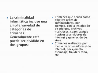  La criminalidad
informática incluye una
amplia variedad de
categorías de
crímenes.
Generalmente este
puede ser dividido en
dos grupos:
 Crímenes que tienen como
objetivo redes de
computadoras, por
ejemplo, con la instalación
de códigos, archivos
maliciosos, spam, ataque
masivos a servidores de
Internet y generación de
virus.
 Crímenes realizados por
medio de ordenadores y de
Internet, por ejemplo,
espionaje, fraude y robo,
etc.
 