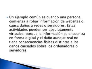  Un ejemplo común es cuando una persona
comienza a robar información de websites o
causa daños a redes o servidores. Estas
actividades pueden ser absolutamente
virtuales, porque la información se encuentra
en forma digital y el daño aunque real no
tiene consecuencias físicas distintas a los
daños causados sobre los ordenadores o
servidores.
 