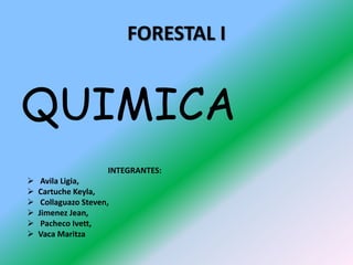 FORESTAL I
QUIMICA
INTEGRANTES:
 Avila Ligia,
 Cartuche Keyla,
 Collaguazo Steven,
 Jimenez Jean,
 Pacheco Ivett,
 Vaca Maritza
 