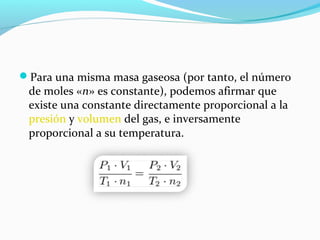 Para una misma masa gaseosa (por tanto, el número
de moles «n» es constante), podemos afirmar que
existe una constante directamente proporcional a la
presión y volumen del gas, e inversamente
proporcional a su temperatura.
 