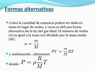 Formas alternativas
Como la cantidad de sustancia podría ser dada en
masa en lugar de moles, a veces es útil una forma
alternativa de la ley del gas ideal. El número de moles
(n) es igual a la masa (m) dividido por la masa molar
(M):
y sustituyendo , obtenemos
donde:
 