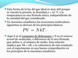 Esta forma de la ley del gas ideal es muy útil porque
se vincula la presión, la densidad ρ = m/ V, y la
temperatura en una fórmula única, independiente de
la cantidad del gas considerado.
En mecánica estadística las ecuaciones moleculares
siguientes se derivan de los principios básicos:
Aquí k es el constante de Boltzmann y N es el número
actual de moléculas, a diferencia de la otra fórmula,
que utiliza n, el número de moles. Esta relación
implica que Nk = nR, y la coherencia de este resultado
con el experimento es una buena comprobación en
los principios de la mecánica estadística
 