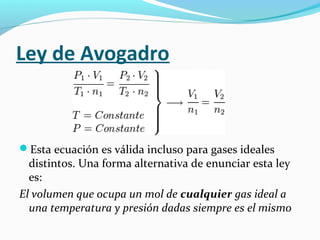 Ley de Avogadro
Esta ecuación es válida incluso para gases ideales
distintos. Una forma alternativa de enunciar esta ley
es:
El volumen que ocupa un mol de cualquier gas ideal a
una temperatura y presión dadas siempre es el mismo
 
