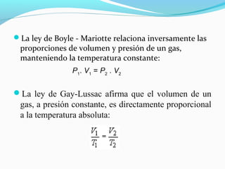 La ley de Boyle - Mariotte relaciona inversamente las
proporciones de volumen y presión de un gas,
manteniendo la temperatura constante:
La ley de Gay-Lussac afirma que el volumen de un
gas, a presión constante, es directamente proporcional
a la temperatura absoluta:
P1
. V1
= P2
. V2
 