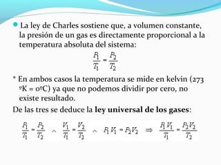 La ley de Charles sostiene que, a volumen constante,
la presión de un gas es directamente proporcional a la
temperatura absoluta del sistema:
* En ambos casos la temperatura se mide en kelvin (273
ºK = 0ºC) ya que no podemos dividir por cero, no
existe resultado.
De las tres se deduce la ley universal de los gases:
 