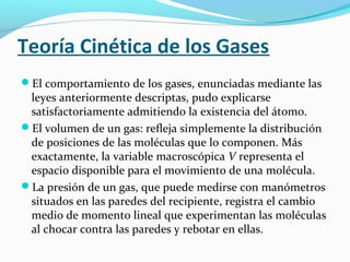 Teoría Cinética de los Gases
El comportamiento de los gases, enunciadas mediante las
leyes anteriormente descriptas, pudo explicarse
satisfactoriamente admitiendo la existencia del átomo.
El volumen de un gas: refleja simplemente la distribución
de posiciones de las moléculas que lo componen. Más
exactamente, la variable macroscópica V representa el
espacio disponible para el movimiento de una molécula.
La presión de un gas, que puede medirse con manómetros
situados en las paredes del recipiente, registra el cambio
medio de momento lineal que experimentan las moléculas
al chocar contra las paredes y rebotar en ellas.
 