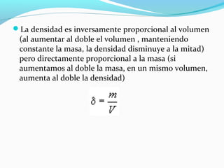La densidad es inversamente proporcional al volumen
(al aumentar al doble el volumen , manteniendo
constante la masa, la densidad disminuye a la mitad)
pero directamente proporcional a la masa (si
aumentamos al doble la masa, en un mismo volumen,
aumenta al doble la densidad)
 