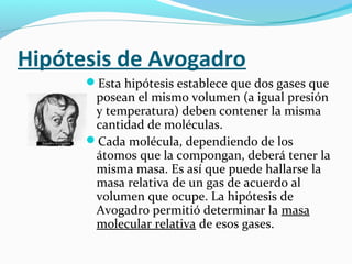 Hipótesis de Avogadro
Esta hipótesis establece que dos gases que
posean el mismo volumen (a igual presión
y temperatura) deben contener la misma
cantidad de moléculas.
Cada molécula, dependiendo de los
átomos que la compongan, deberá tener la
misma masa. Es así que puede hallarse la
masa relativa de un gas de acuerdo al
volumen que ocupe. La hipótesis de
Avogadro permitió determinar la masa
molecular relativa de esos gases.
 