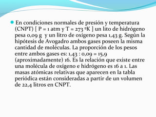 En condiciones normales de presión y temperatura
(CNPT) [ P = 1 atm y T = 273 ºK ] un lito de hidrógeno
pesa 0,09 g y un litro de oxígeno pesa 1,43 g. Según la
hipótesis de Avogadro ambos gases poseen la misma
cantidad de moléculas. La proporción de los pesos
entre ambos gases es: 1,43 : 0,09 = 15,9
(aproximadamente) 16. Es la relación que existe entre
una molécula de oxígeno e hidrógeno es 16 a 1. Las
masas atómicas relativas que aparecen en la tabla
periódica están consideradas a partir de un volumen
de 22,4 litros en CNPT.
 