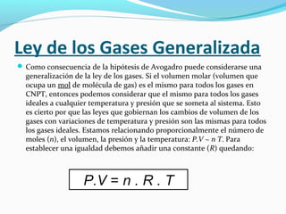 Ley de los Gases Generalizada
 Como consecuencia de la hipótesis de Avogadro puede considerarse una
generalización de la ley de los gases. Si el volumen molar (volumen que
ocupa un mol de molécula de gas) es el mismo para todos los gases en
CNPT, entonces podemos considerar que el mismo para todos los gases
ideales a cualquier temperatura y presión que se someta al sistema. Esto
es cierto por que las leyes que gobiernan los cambios de volumen de los
gases con variaciones de temperatura y presión son las mismas para todos
los gases ideales. Estamos relacionando proporcionalmente el número de
moles (n), el volumen, la presión y la temperatura: P.V ~ n T. Para
establecer una igualdad debemos añadir una constante (R) quedando:
P.V = n . R . T
 
