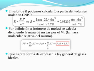 El valor de R podemos calcularlo a partir del volumen
molar en CNPT:
Por definición n (número de moles) se calcula
dividiendo la masa de un gas por el Mr (la masa
molecular relativa del mismo).
Que es otra forma de expresar la ley general de gases
ideales.
 