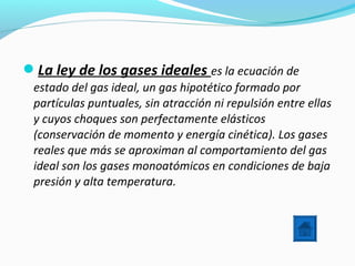 La ley de los gases ideales es la ecuación de
estado del gas ideal, un gas hipotético formado por
partículas puntuales, sin atracción ni repulsión entre ellas
y cuyos choques son perfectamente elásticos
(conservación de momento y energía cinética). Los gases
reales que más se aproximan al comportamiento del gas
ideal son los gases monoatómicos en condiciones de baja
presión y alta temperatura.
 