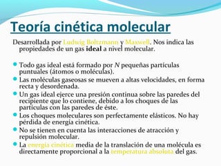 Teoría cinética molecular
Desarrollada por Ludwig Boltzmann y Maxwell. Nos indica las
propiedades de un gas ideal a nivel molecular.
Todo gas ideal está formado por N pequeñas partículas
puntuales (átomos o moléculas).
Las moléculas gaseosas se mueven a altas velocidades, en forma
recta y desordenada.
Un gas ideal ejerce una presión continua sobre las paredes del
recipiente que lo contiene, debido a los choques de las
partículas con las paredes de éste.
Los choques moleculares son perfectamente elásticos. No hay
pérdida de energía cinética.
No se tienen en cuenta las interacciones de atracción y
repulsión molecular.
La energía cinética media de la translación de una molécula es
directamente proporcional a la temperatura absoluta del gas.
 