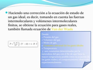 Haciendo una corrección a la ecuación de estado de
un gas ideal, es decir, tomando en cuenta las fuerzas
intermoleculares y volúmenes intermoleculares
finitos, se obtiene la ecuación para gases reales,
también llamada ecuación de Van der Waals
Donde:
= Presión del gas
= Volumen del gas
= Moles de gas.
= Constante universal de los gases ideales
= Temperatura.
y son constantes determinadas por la
naturaleza del gas con el fin de que haya la
mayor congruencia posible entre la ecuación de
los gases reales y el comportamiento observado
experimentalmente.
 