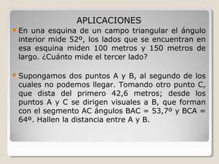 APLICACIONES
En una esquina de un campo triangular el ángulo
interior mide 52º, los lados que se encuentran en
esa esquina miden 100 metros y 150 metros de
largo. ¿Cuánto mide el tercer lado?
Supongamos dos puntos A y B, al segundo de los
cuales no podemos llegar. Tomando otro punto C,
que dista del primero 42,6 metros; desde los
puntos A y C se dirigen visuales a B, que forman
con el segmento AC ángulos BAC = 53,7º y BCA =
64º. Hallen la distancia entre A y B.
 