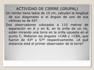 ACTIVIDAD DE CIERRE (GRUPAL)
Un rombo tiene lados de 10 cm, calculen la longitud
de sus diagonales si el ángulo de uno de sus
vértices es de 65º.
Dos observadores colocados a 110 metros de
separación en A y en B, en la orilla de un río,
están mirando una torre en la orilla opuesta en el
punto C. Midieron los ángulos <CAB y <CBA, que
fueron de 43º y 57º respectivamente. ¿A qué
distancia está el primer observador de la torre?
 