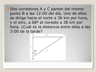 Dos corredores A y C parten del mismo
punto B a las 12:00 del día. Uno de ellos
se dirige hacia el norte a 36 km por hora,
y el otro, a 68º al noreste a 38 km por
hora. ¿Cuál es la distancia entre ellos a las
3:00 de la tarde?
 