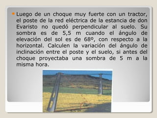 Luego de un choque muy fuerte con un tractor,
el poste de la red eléctrica de la estancia de don
Evaristo no quedó perpendicular al suelo. Su
sombra es de 5,5 m cuando el ángulo de
elevación del sol es de 68º, con respecto a la
horizontal. Calculen la variación del ángulo de
inclinación entre el poste y el suelo, si antes del
choque proyectaba una sombra de 5 m a la
misma hora.
 
