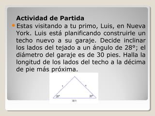 Actividad de Partida
Estas visitando a tu primo, Luis, en Nueva
York. Luis está planificando construirle un
techo nuevo a su garaje. Decide inclinar
los lados del tejado a un ángulo de 28°; el
diámetro del garaje es de 30 pies. Halla la
longitud de los lados del techo a la décima
de pie más próxima.
 