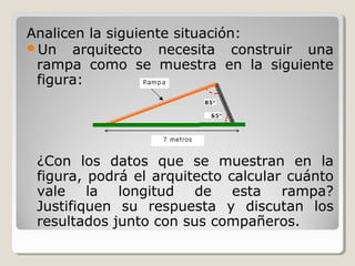 Analicen la siguiente situación:
Un arquitecto necesita construir una
rampa como se muestra en la siguiente
figura:
¿Con los datos que se muestran en la
figura, podrá el arquitecto calcular cuánto
vale la longitud de esta rampa?
Justifiquen su respuesta y discutan los
resultados junto con sus compañeros.
 