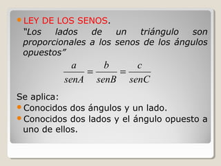 LEY DE LOS SENOS.
“Los lados de un triángulo son
proporcionales a los senos de los ángulos
opuestos”
Se aplica:
Conocidos dos ángulos y un lado.
Conocidos dos lados y el ángulo opuesto a
uno de ellos.
senC
c
senB
b
senA
a
==
 