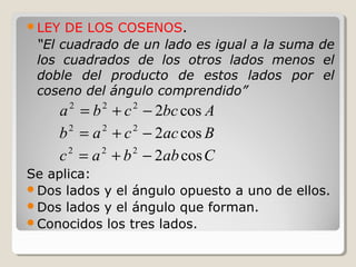 LEY DE LOS COSENOS.
“El cuadrado de un lado es igual a la suma de
los cuadrados de los otros lados menos el
doble del producto de estos lados por el
coseno del ángulo comprendido”
Se aplica:
Dos lados y el ángulo opuesto a uno de ellos.
Dos lados y el ángulo que forman.
Conocidos los tres lados.
Abccba cos2222
−+=
Baccab cos2222
−+=
Cabbac cos2222
−+=
 