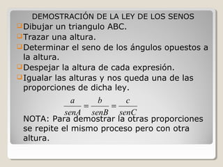 DEMOSTRACIÓN DE LA LEY DE LOS SENOS
Dibujar un triangulo ABC.
Trazar una altura.
Determinar el seno de los ángulos opuestos a
la altura.
Despejar la altura de cada expresión.
Igualar las alturas y nos queda una de las
proporciones de dicha ley.
NOTA: Para demostrar la otras proporciones
se repite el mismo proceso pero con otra
altura.
senC
c
senB
b
senA
a
==
 