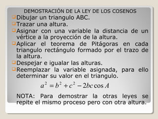 DEMOSTRACIÓN DE LA LEY DE LOS COSENOS
Dibujar un triangulo ABC.
Trazar una altura.
Asignar con una variable la distancia de un
vértice a la proyección de la altura.
Aplicar el teorema de Pitágoras en cada
triangulo rectángulo formado por el trazo de
la altura.
Despejar e igualar las alturas.
Reemplazar la variable asignada, para ello
determinar su valor en el triangulo.
NOTA: Para demostrar la otras leyes se
repite el mismo proceso pero con otra altura.
Abccba cos2222
−+=
 