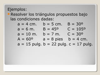 Ejemplos:
Resolver los triángulos propuestos bajo
las condiciones dadas:
a = 4 cm. b = 5 cm. B = 30º
a = 6 m. B = 45º C = 105º
a = 10 m. b = 7 m. C = 30º
A = 60º a = 8 pies b = 4 cm.
a = 15 pulg. b = 22 pulg. c = 17 pulg.
 